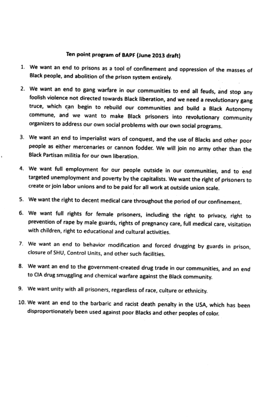 10  Ten point program of BAPF (June 2013 draft)  We want an end 10 prisons as 3 ool of confinement and oppression of the masses of Black people, and abolition of the prison system entirely.  We want an end to gang warfare in our communites to end all feuds, and stop any. foolish volence ot directed towards Black liberation, and we need a revolutionary gang. truce, which can begin to_rebuild our communities and build a Black Autonomy commune, and we want to make Black prisoners into revolutionary community organizers o address our own social problems with our own social programs.  We want an end to imperiaist wars of conquest, and the use of Blacks and other poor people a5 either mercenaries or cannon fodder. We will join no army other than the Black Patisan miltia for our own liberation.  We want full employment for our people outside in our communities, and to end targeted unemployment and poverty by the capitalists. We want the right of prisaners to create orjoinlabor unions and to be paid for allwork at outside union scale.  ‘We want the ight to decent medical care throughout the period of our confinement  We want full rights for female prisoners, including the right to privacy, right to prevention of rape by male guards, ights of pregnancy care, full medical care, visitation with children, right 1o educational and cultural actvities  We want an end to behavior modification and forced drugging by guards in prison, closure of SHU, Control Units, and other such faciltes  We want an end to the government-created drug trade in our communities, and an end 10 CIA drug smuggling and chemical warfare against the Black community.  We want unity with all prisoners,regardless of race, culture o ethnicity.  We want an end to the barbaric and racist death penalty i the USA, which has been disproportionately been used against poor Blacks and other peoples of color 